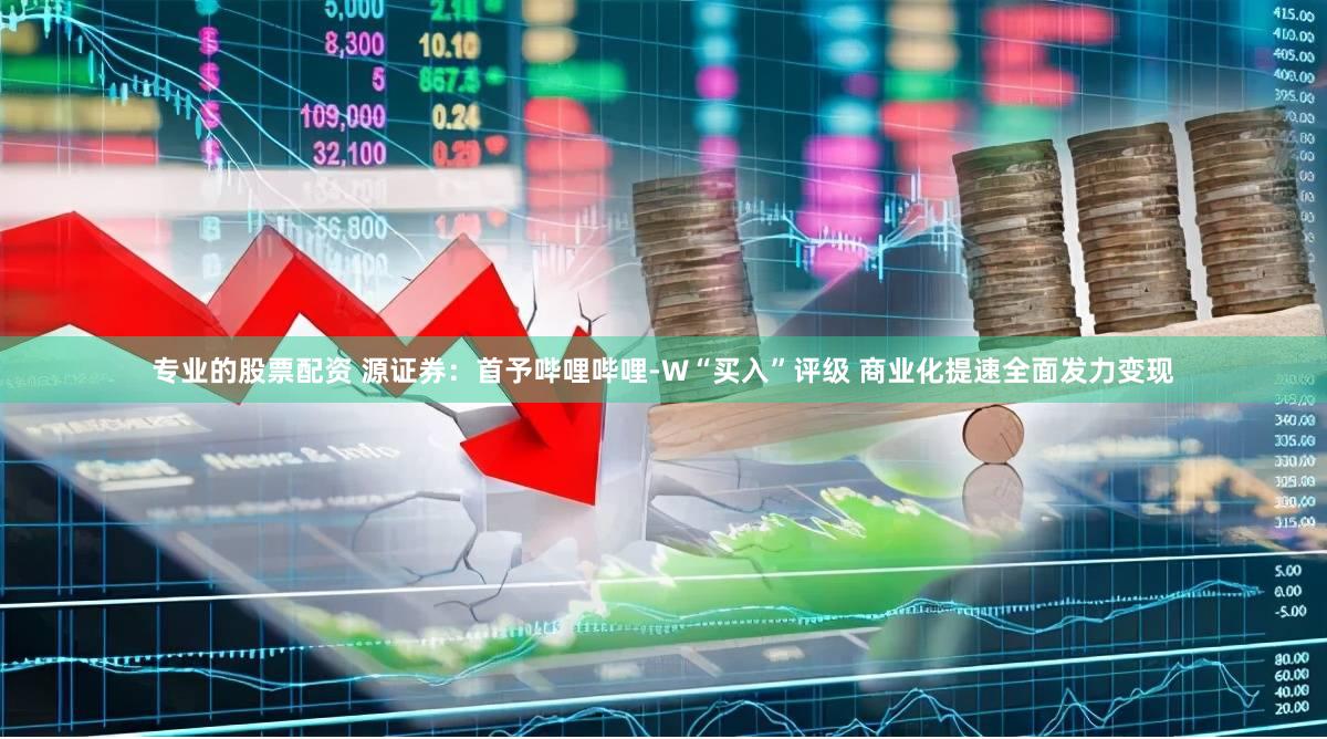 专业的股票配资 源证券：首予哔哩哔哩-W“买入”评级 商业化提速全面发力变现