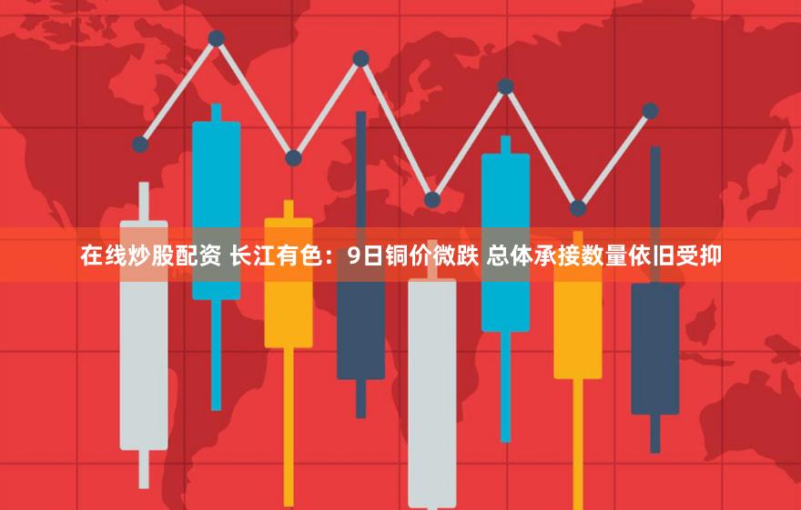 在线炒股配资 长江有色：9日铜价微跌 总体承接数量依旧受抑