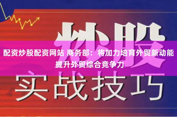 配资炒股配资网站 商务部：将加力培育外贸新动能 提升外贸综合竞争力