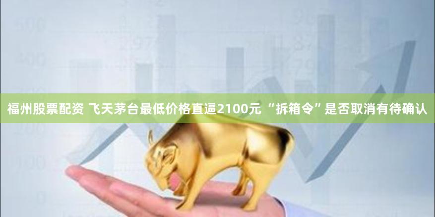 福州股票配资 飞天茅台最低价格直逼2100元 “拆箱令”是否取消有待确认