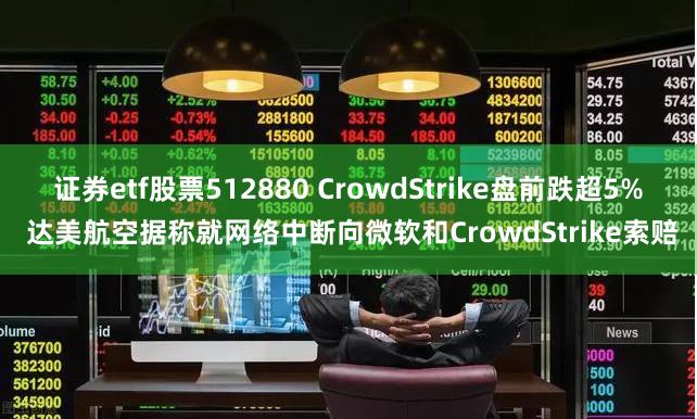 证券etf股票512880 CrowdStrike盘前跌超5% 达美航空据称就网络中断向微软和CrowdStrike索赔