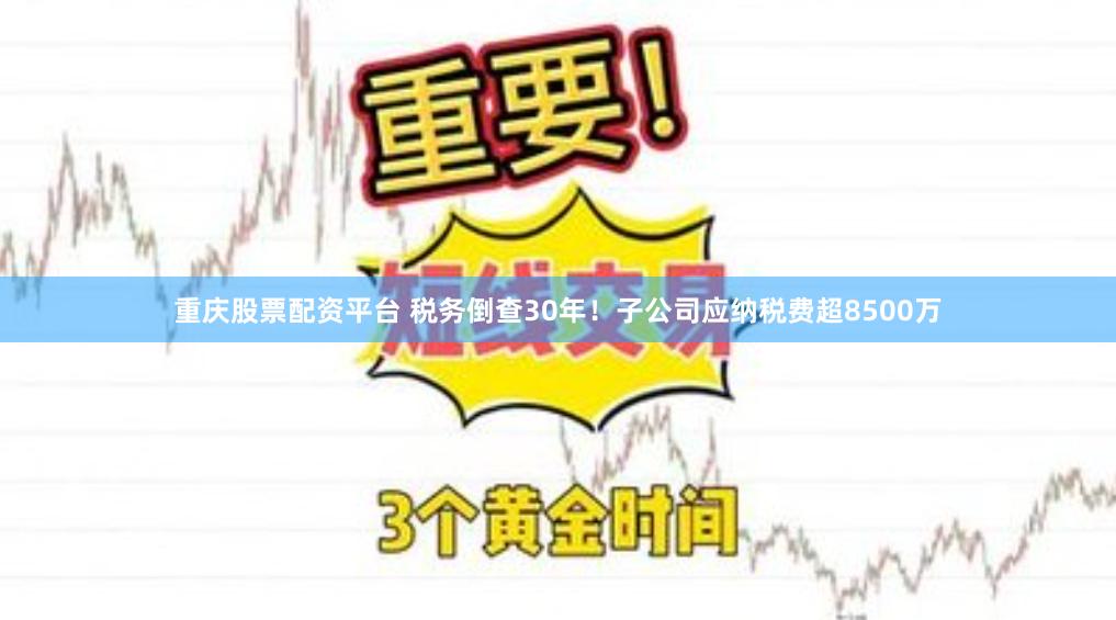 重庆股票配资平台 税务倒查30年！子公司应纳税费超8500万