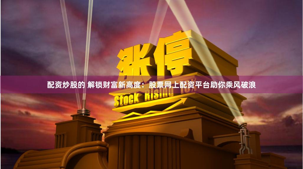 配资炒股的 解锁财富新高度：股票网上配资平台助你乘风破浪