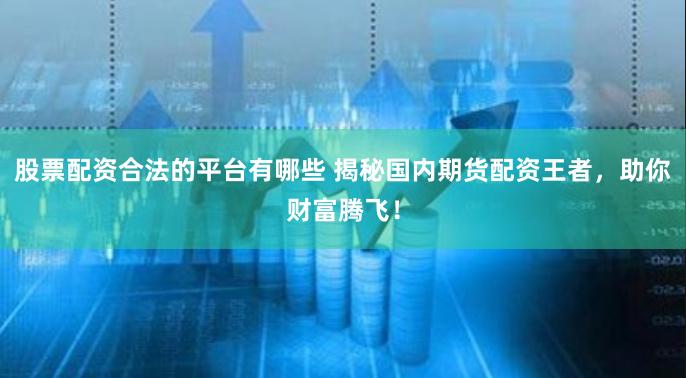 股票配资合法的平台有哪些 揭秘国内期货配资王者，助你财富腾飞！