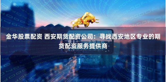 金华股票配资 西安期货配资公司：寻找西安地区专业的期货配资服务提供商